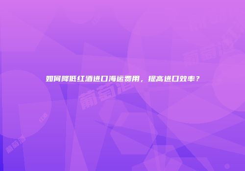 如何降低红酒进口海运费用，提高进口效率？