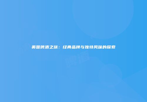 英国啤酒之旅：经典品牌与独特风味的探索