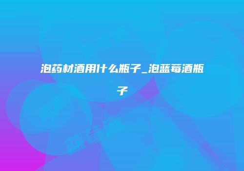 泡药材酒用什么瓶子_泡蓝莓酒瓶子