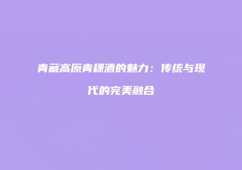青藏高原青稞酒的魅力：传统与现代的完美融合