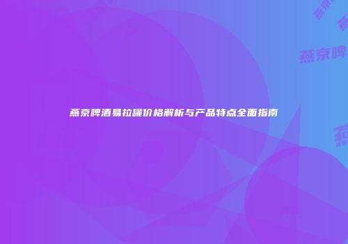 燕京啤酒易拉罐价格解析与产品特点全面指南