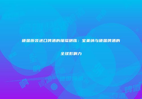 德国原装进口啤酒的璀璨明珠：宝莱纳与德国啤酒的全球影响力