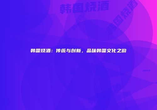 韩国烧酒：传统与创新，品味韩国文化之韵