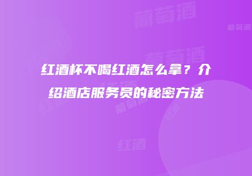 红酒杯不喝红酒怎么拿？介绍酒店服务员的秘密方法