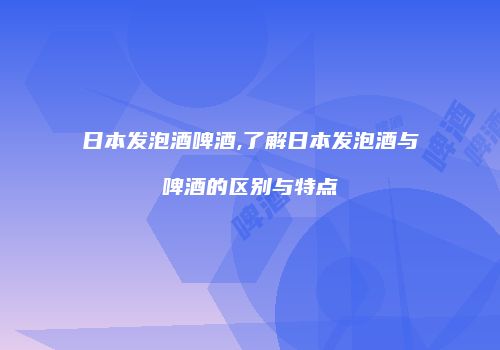 日本发泡酒啤酒,了解日本发泡酒与啤酒的区别与特点