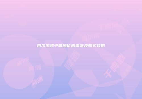 哈尔滨超干啤酒价格查询及购买攻略