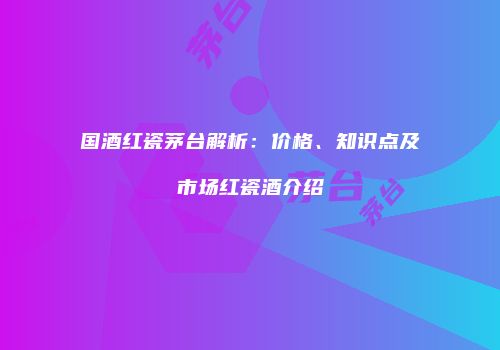 国酒红瓷茅台解析：价格、知识点及市场红瓷酒介绍