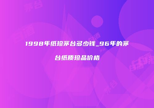 1998年纸珍茅台多少钱_96年的茅台纸质珍品价格