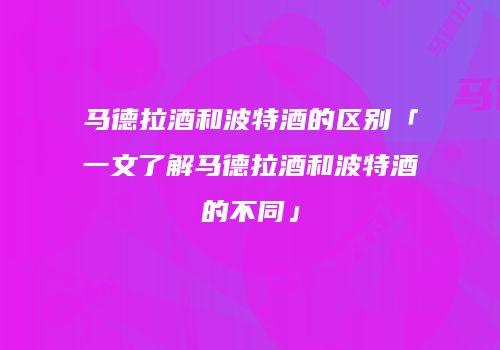 马德拉酒和波特酒的区别「一文了解马德拉酒和波特酒的不同」