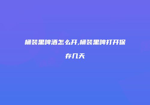 桶装黑啤酒怎么开,桶装黑啤打开保存几天