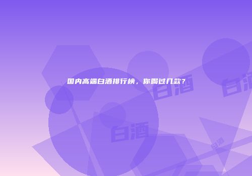 国内高端白酒排行榜，你喝过几款？