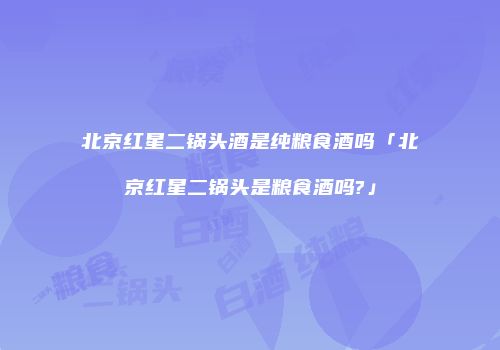 北京红星二锅头酒是纯粮食酒吗「北京红星二锅头是粮食酒吗?」