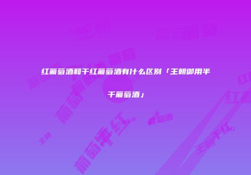 红葡萄酒和干红葡萄酒有什么区别「王朝御用半干葡萄酒」