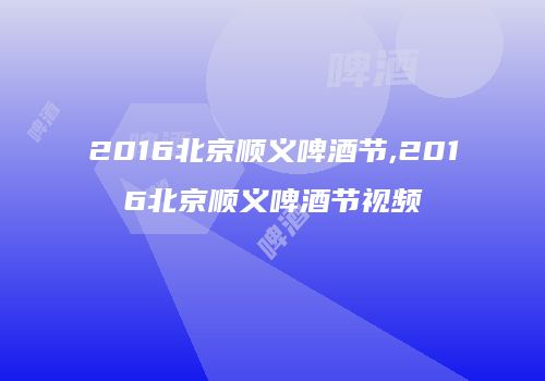 2016北京顺义啤酒节,2016北京顺义啤酒节视频