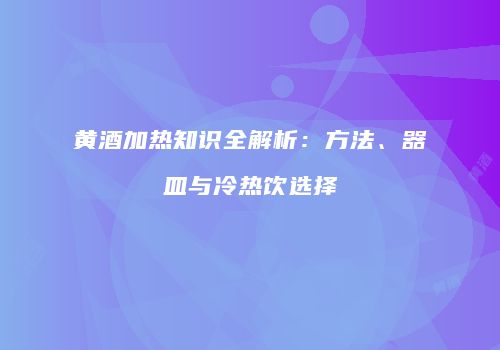 黄酒加热知识全解析：方法、器皿与冷热饮选择
