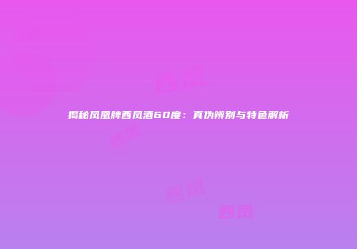 揭秘凤凰牌西凤酒60度：真伪辨别与特色解析