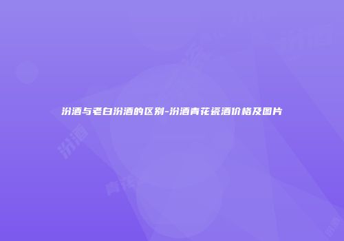 汾酒与老白汾酒的区别-汾酒青花瓷酒价格及图片
