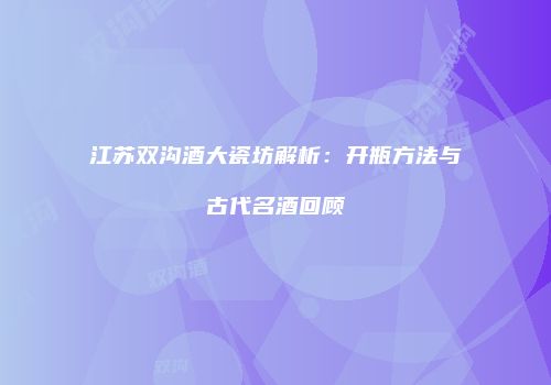 江苏双沟酒大瓷坊解析：开瓶方法与古代名酒回顾