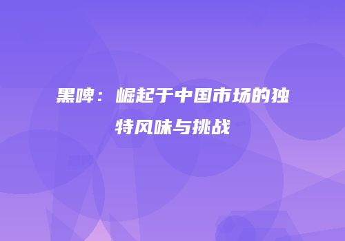 黑啤：崛起于中国市场的独特风味与挑战