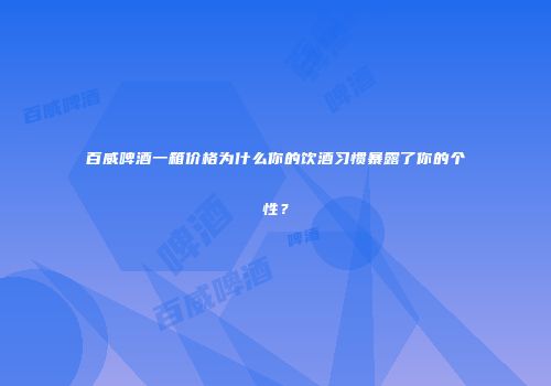 百威啤酒一箱价格为什么你的饮酒习惯暴露了你的个性？