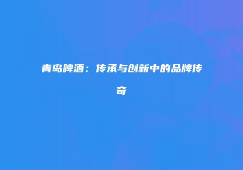 青岛啤酒：传承与创新中的品牌传奇