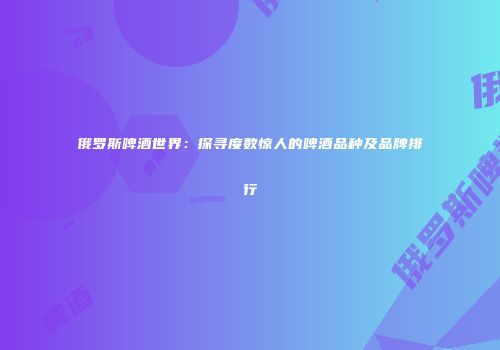 俄罗斯啤酒世界：探寻度数惊人的啤酒品种及品牌排行