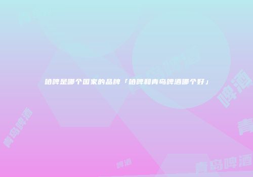 哈啤是哪个国家的品牌「哈啤和青岛啤酒哪个好」