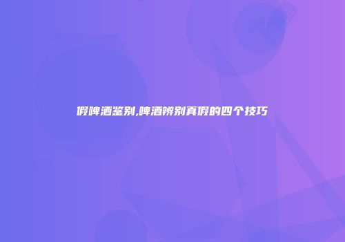 假啤酒鉴别,啤酒辨别真假的四个技巧