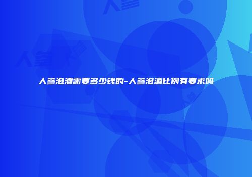 人参泡酒需要多少钱的-人参泡酒比例有要求吗