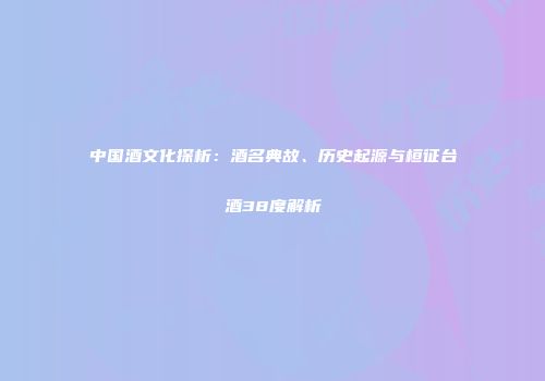 中国酒文化探析：酒名典故、历史起源与桓征台酒38度解析