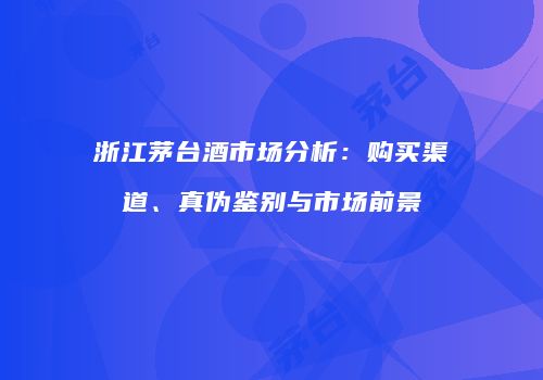浙江茅台酒市场分析：购买渠道、真伪鉴别与市场前景