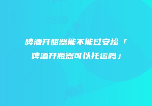 啤酒开瓶器能不能过安检「啤酒开瓶器可以托运吗」
