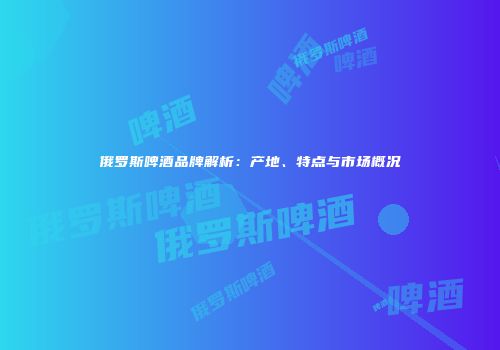 俄罗斯啤酒品牌解析：产地、特点与市场概况