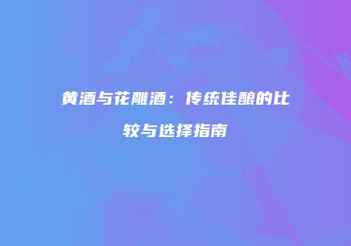 黄酒与花雕酒：传统佳酿的比较与选择指南