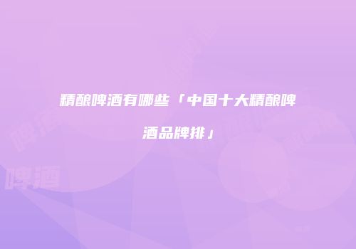 精酿啤酒有哪些「中国十大精酿啤酒品牌排」