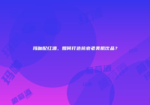 玛咖配红酒，如何打造抗衰老美肌饮品？