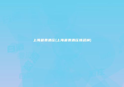 上海最贵酒庄(上海最贵酒庄排名榜)