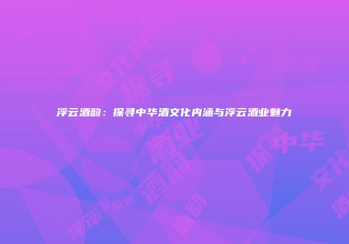 浮云酒韵：探寻中华酒文化内涵与浮云酒业魅力