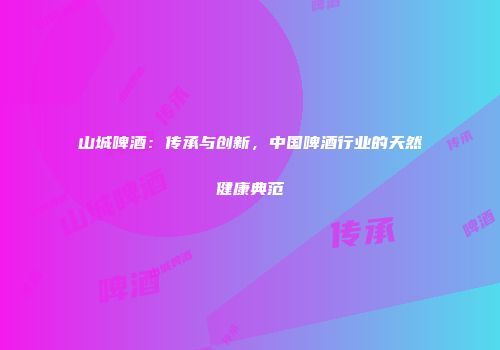 山城啤酒：传承与创新，中国啤酒行业的天然健康典范