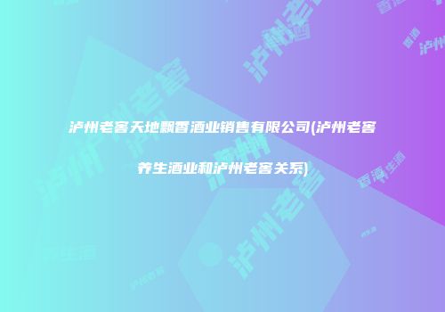 泸州老窖天地飘香酒业销售有限公司(泸州老窖养生酒业和泸州老窖关系)