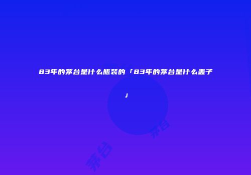 83年的茅台是什么瓶装的「83年的茅台是什么盖子」