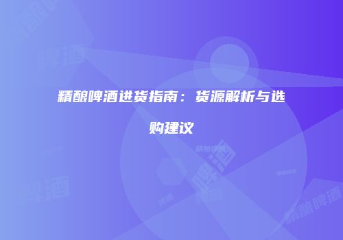 精酿啤酒进货指南：货源解析与选购建议