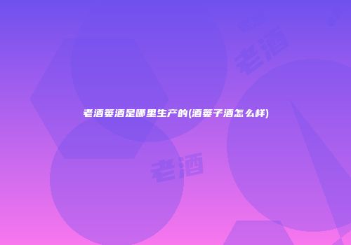 老酒篓酒是哪里生产的(酒篓子酒怎么样)