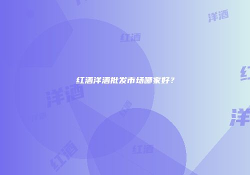红酒洋酒批发市场哪家好？