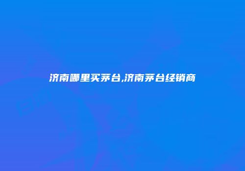 济南哪里买茅台,济南茅台经销商