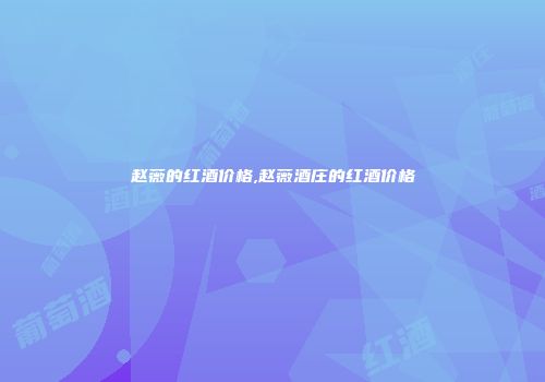 赵薇的红酒价格,赵薇酒庄的红酒价格