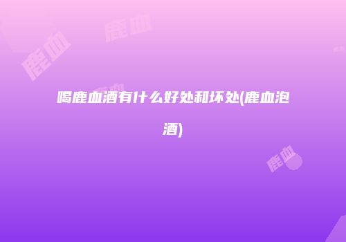 喝鹿血酒有什么好处和坏处(鹿血泡酒)