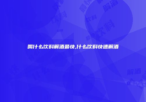 喝什么饮料解酒最快,什么饮料快速解酒