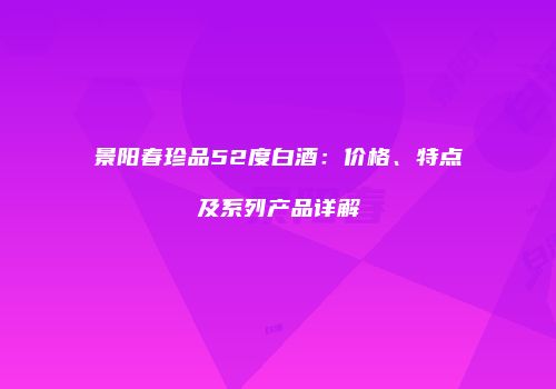 景阳春珍品52度白酒：价格、特点及系列产品详解