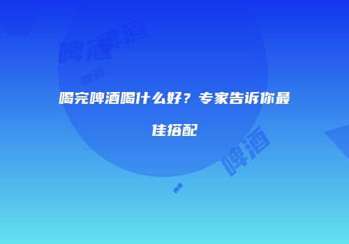 喝完啤酒喝什么好？专家告诉你最佳搭配